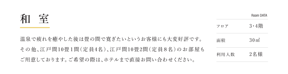 和室 温泉で疲れを癒やした後は畳の間で寛ぎたいというお客様にも大変好評です。 その他、江戸間10畳１間（定員4名）、江戸間10畳2間（定員８名）のお部屋もご用意しております。ご希望の際は、ホテルまで直接お問い合わせください。